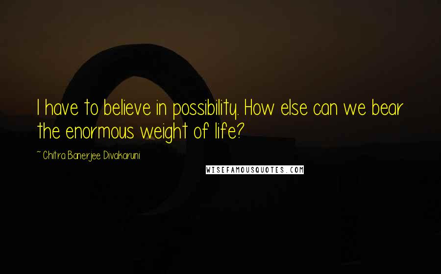 Chitra Banerjee Divakaruni Quotes: I have to believe in possibility. How else can we bear the enormous weight of life?