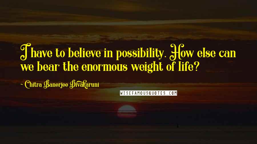 Chitra Banerjee Divakaruni Quotes: I have to believe in possibility. How else can we bear the enormous weight of life?