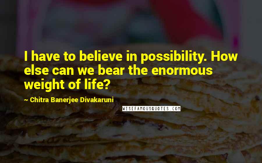 Chitra Banerjee Divakaruni Quotes: I have to believe in possibility. How else can we bear the enormous weight of life?