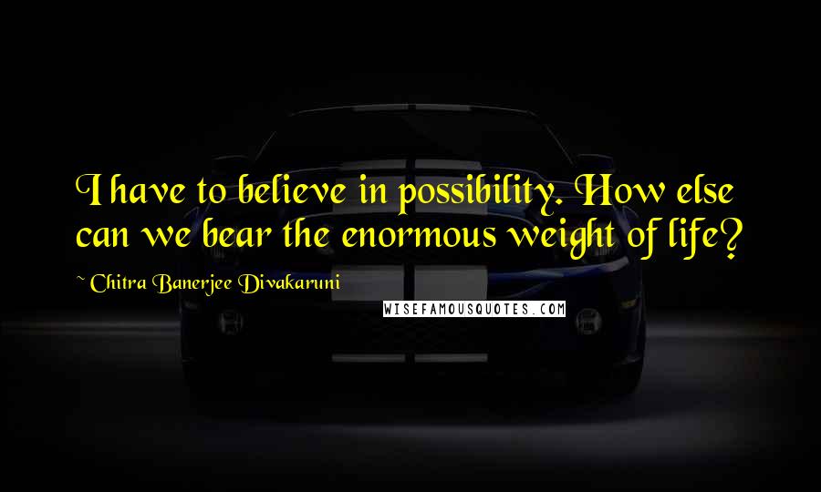 Chitra Banerjee Divakaruni Quotes: I have to believe in possibility. How else can we bear the enormous weight of life?