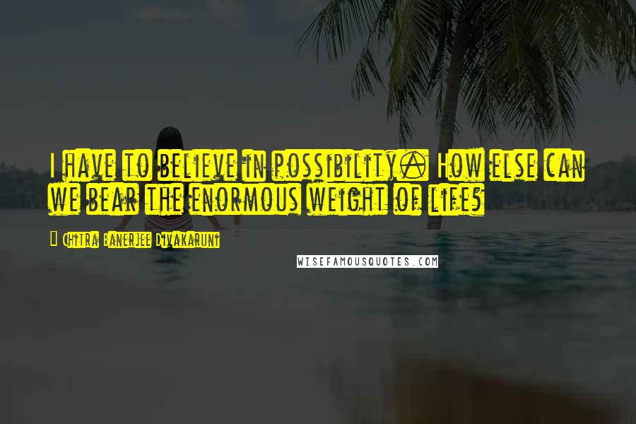 Chitra Banerjee Divakaruni Quotes: I have to believe in possibility. How else can we bear the enormous weight of life?