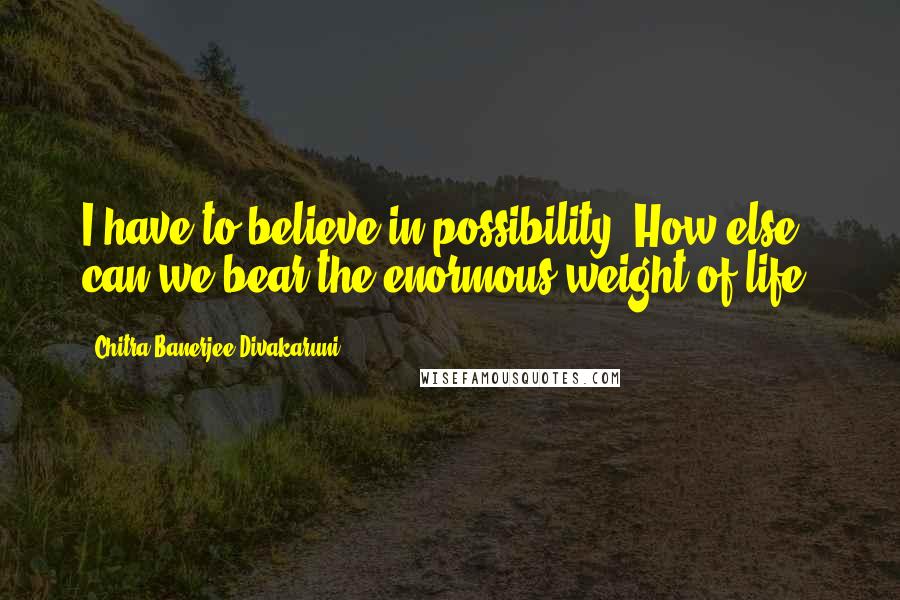 Chitra Banerjee Divakaruni Quotes: I have to believe in possibility. How else can we bear the enormous weight of life?