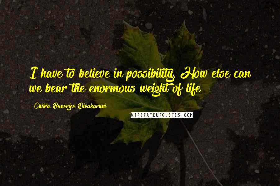 Chitra Banerjee Divakaruni Quotes: I have to believe in possibility. How else can we bear the enormous weight of life?