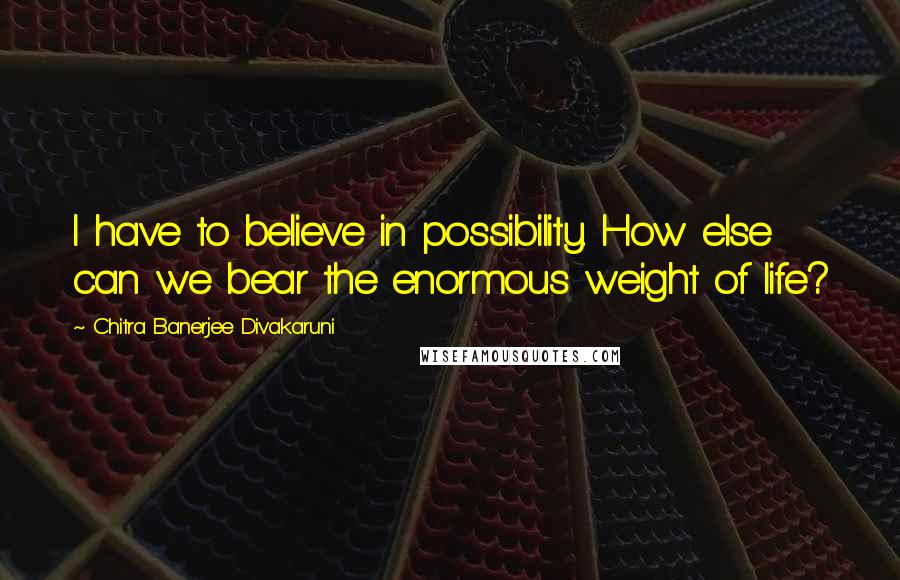 Chitra Banerjee Divakaruni Quotes: I have to believe in possibility. How else can we bear the enormous weight of life?