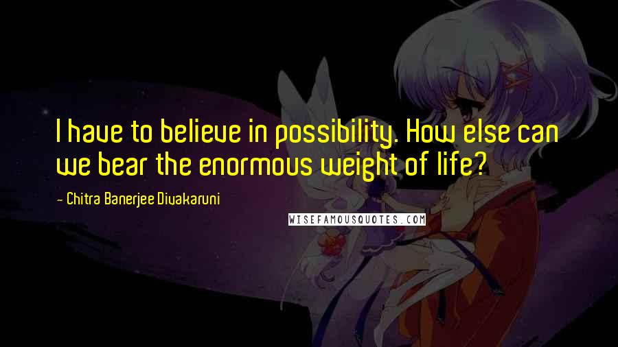 Chitra Banerjee Divakaruni Quotes: I have to believe in possibility. How else can we bear the enormous weight of life?