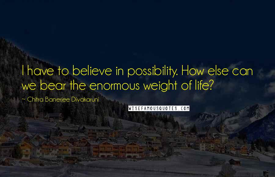 Chitra Banerjee Divakaruni Quotes: I have to believe in possibility. How else can we bear the enormous weight of life?