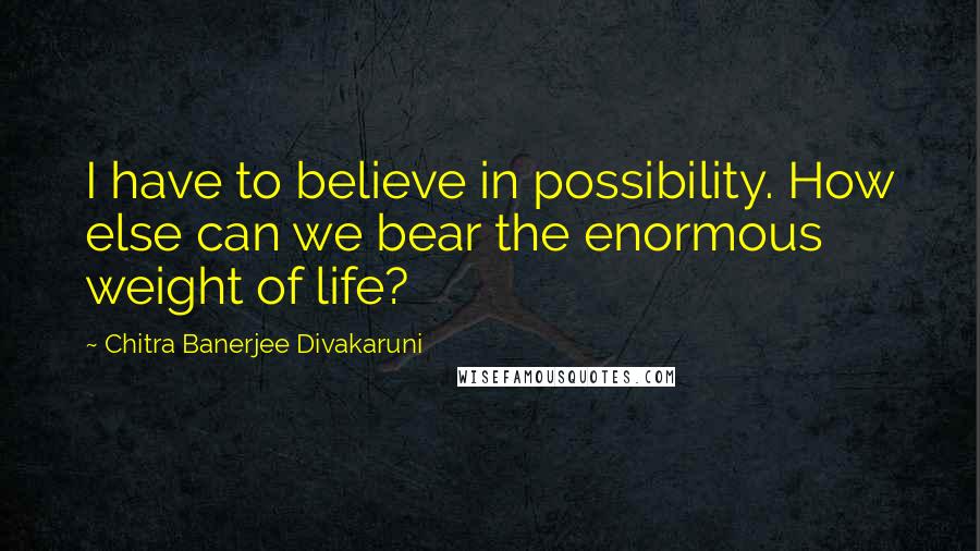 Chitra Banerjee Divakaruni Quotes: I have to believe in possibility. How else can we bear the enormous weight of life?