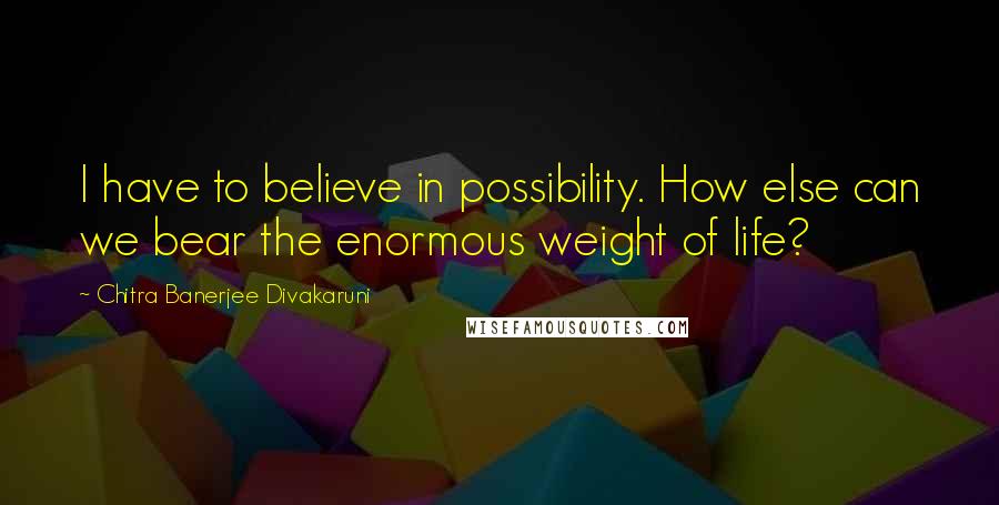 Chitra Banerjee Divakaruni Quotes: I have to believe in possibility. How else can we bear the enormous weight of life?