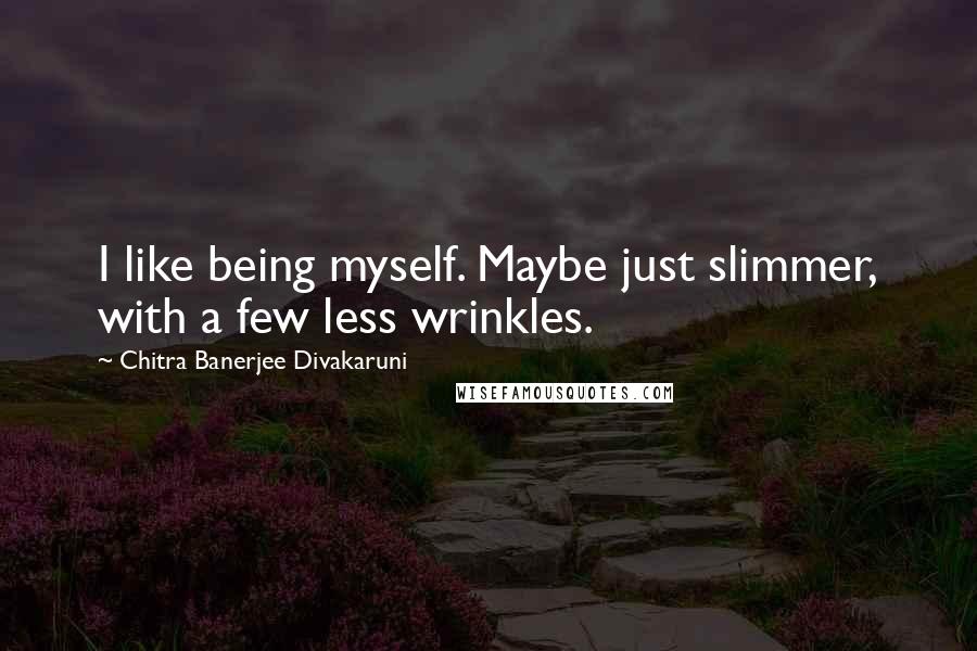 Chitra Banerjee Divakaruni Quotes: I like being myself. Maybe just slimmer, with a few less wrinkles.