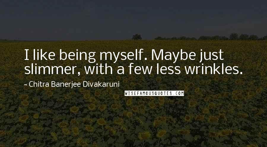 Chitra Banerjee Divakaruni Quotes: I like being myself. Maybe just slimmer, with a few less wrinkles.