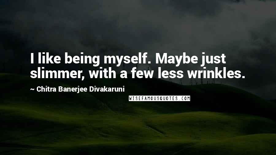 Chitra Banerjee Divakaruni Quotes: I like being myself. Maybe just slimmer, with a few less wrinkles.