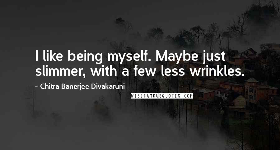 Chitra Banerjee Divakaruni Quotes: I like being myself. Maybe just slimmer, with a few less wrinkles.