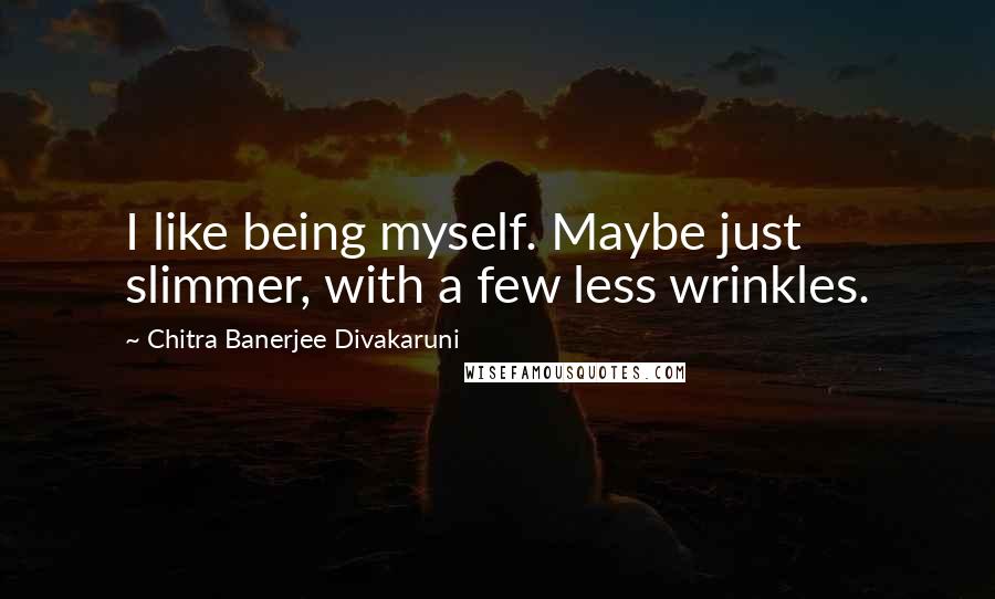 Chitra Banerjee Divakaruni Quotes: I like being myself. Maybe just slimmer, with a few less wrinkles.