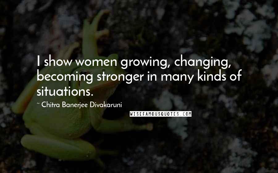 Chitra Banerjee Divakaruni Quotes: I show women growing, changing, becoming stronger in many kinds of situations.