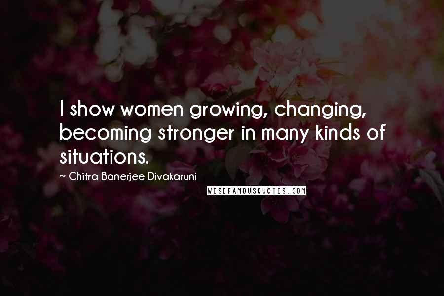 Chitra Banerjee Divakaruni Quotes: I show women growing, changing, becoming stronger in many kinds of situations.