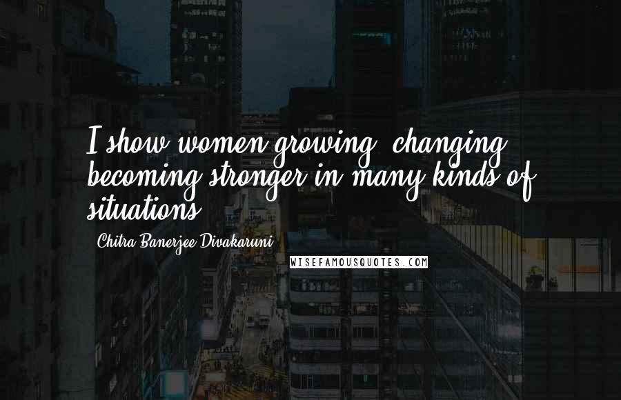 Chitra Banerjee Divakaruni Quotes: I show women growing, changing, becoming stronger in many kinds of situations.