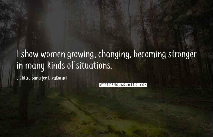 Chitra Banerjee Divakaruni Quotes: I show women growing, changing, becoming stronger in many kinds of situations.