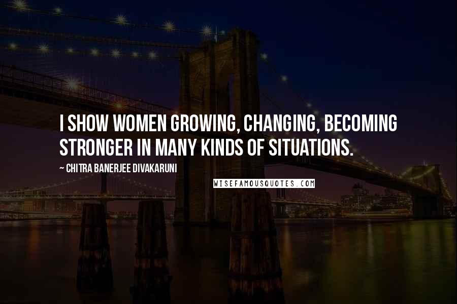 Chitra Banerjee Divakaruni Quotes: I show women growing, changing, becoming stronger in many kinds of situations.