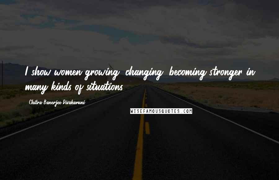 Chitra Banerjee Divakaruni Quotes: I show women growing, changing, becoming stronger in many kinds of situations.