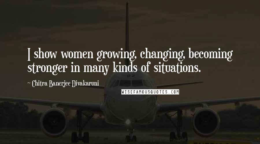 Chitra Banerjee Divakaruni Quotes: I show women growing, changing, becoming stronger in many kinds of situations.