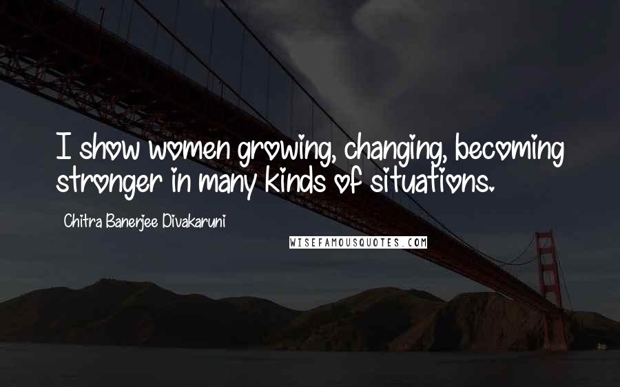 Chitra Banerjee Divakaruni Quotes: I show women growing, changing, becoming stronger in many kinds of situations.
