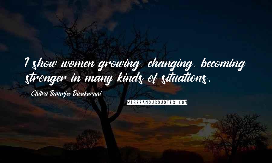 Chitra Banerjee Divakaruni Quotes: I show women growing, changing, becoming stronger in many kinds of situations.