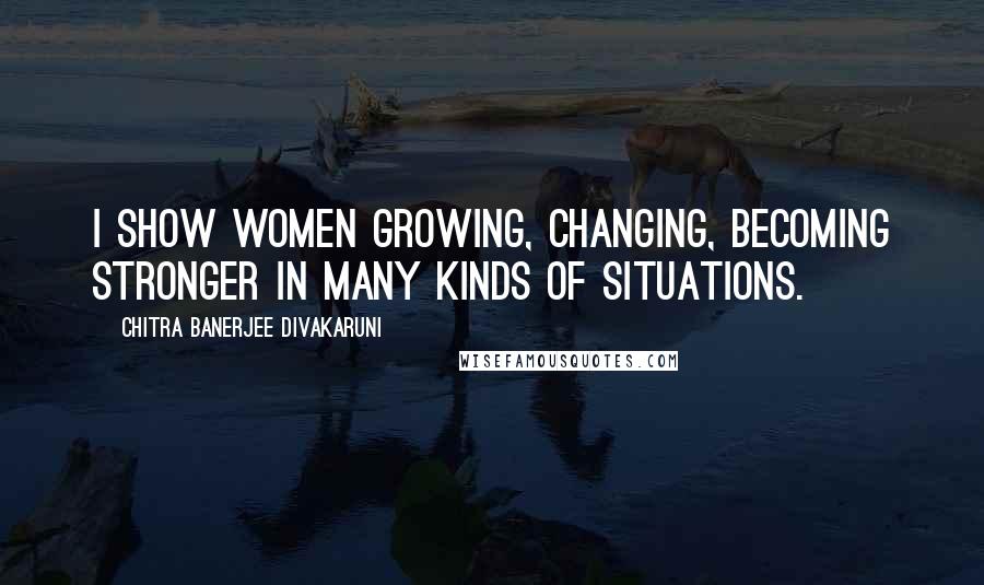 Chitra Banerjee Divakaruni Quotes: I show women growing, changing, becoming stronger in many kinds of situations.