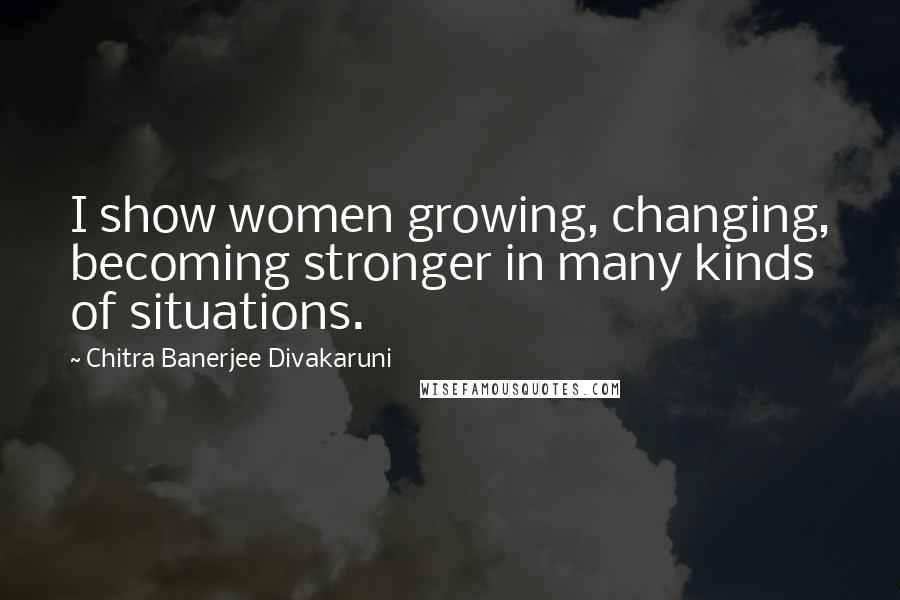 Chitra Banerjee Divakaruni Quotes: I show women growing, changing, becoming stronger in many kinds of situations.