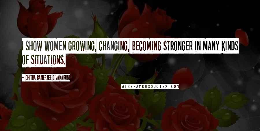 Chitra Banerjee Divakaruni Quotes: I show women growing, changing, becoming stronger in many kinds of situations.