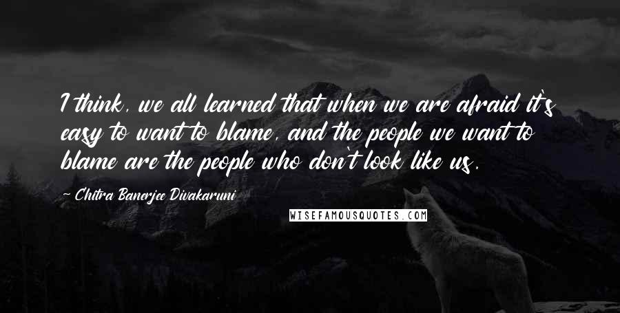 Chitra Banerjee Divakaruni Quotes: I think, we all learned that when we are afraid it's easy to want to blame, and the people we want to blame are the people who don't look like us.