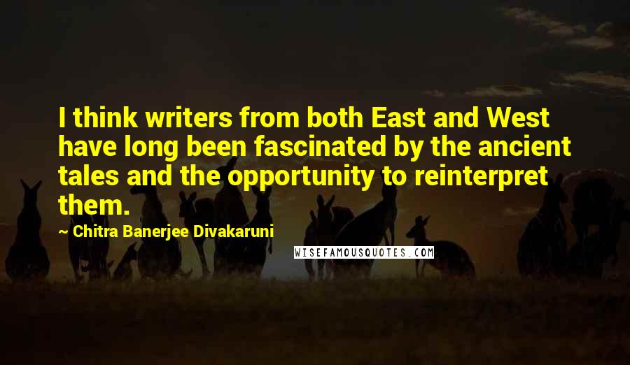 Chitra Banerjee Divakaruni Quotes: I think writers from both East and West have long been fascinated by the ancient tales and the opportunity to reinterpret them.