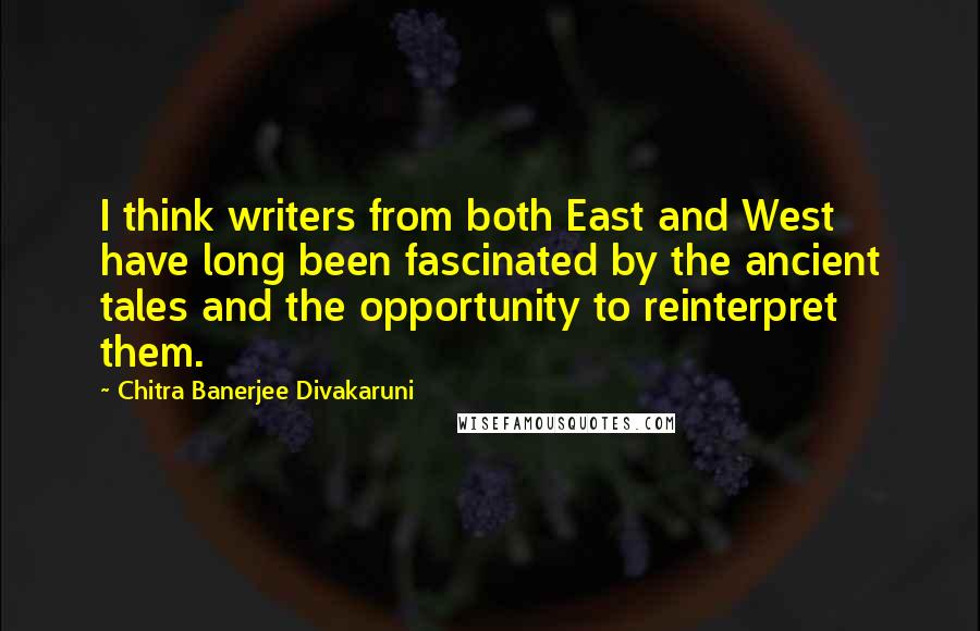 Chitra Banerjee Divakaruni Quotes: I think writers from both East and West have long been fascinated by the ancient tales and the opportunity to reinterpret them.