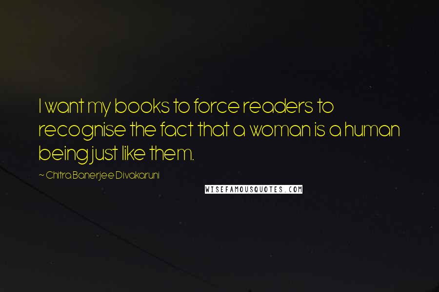 Chitra Banerjee Divakaruni Quotes: I want my books to force readers to recognise the fact that a woman is a human being just like them.