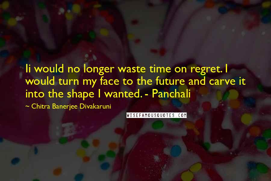 Chitra Banerjee Divakaruni Quotes: Ii would no longer waste time on regret. I would turn my face to the future and carve it into the shape I wanted. - Panchali