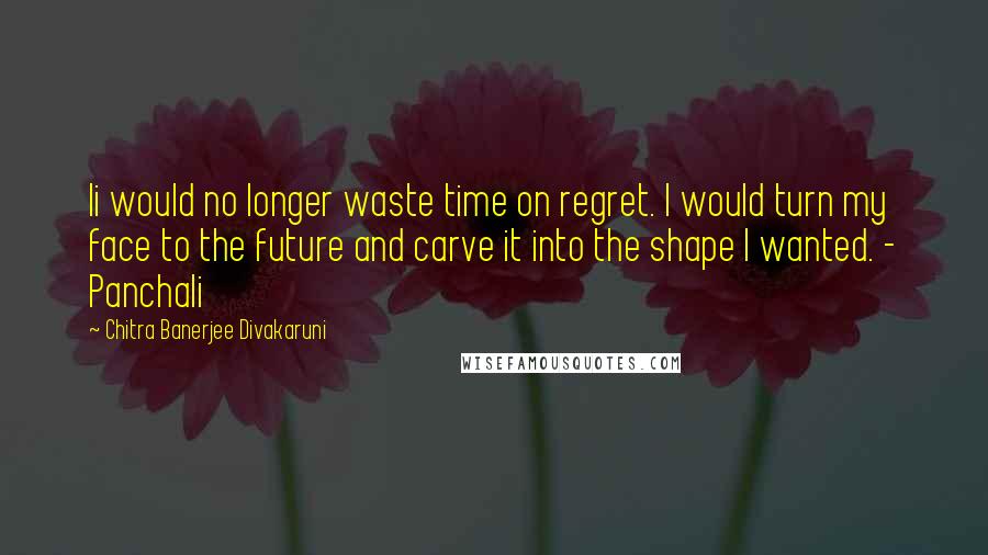 Chitra Banerjee Divakaruni Quotes: Ii would no longer waste time on regret. I would turn my face to the future and carve it into the shape I wanted. - Panchali