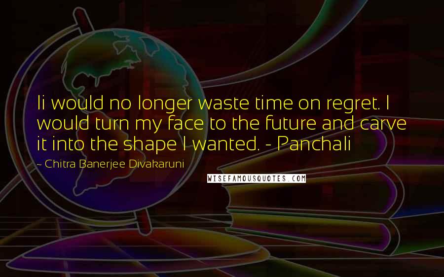 Chitra Banerjee Divakaruni Quotes: Ii would no longer waste time on regret. I would turn my face to the future and carve it into the shape I wanted. - Panchali