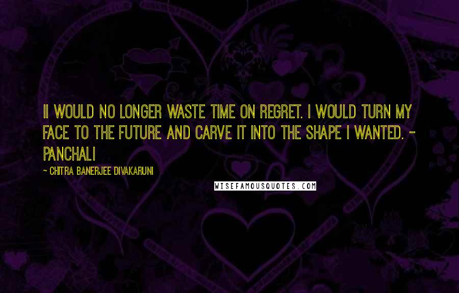 Chitra Banerjee Divakaruni Quotes: Ii would no longer waste time on regret. I would turn my face to the future and carve it into the shape I wanted. - Panchali