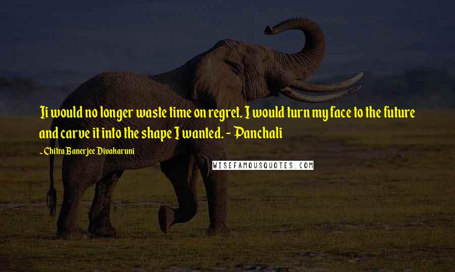 Chitra Banerjee Divakaruni Quotes: Ii would no longer waste time on regret. I would turn my face to the future and carve it into the shape I wanted. - Panchali