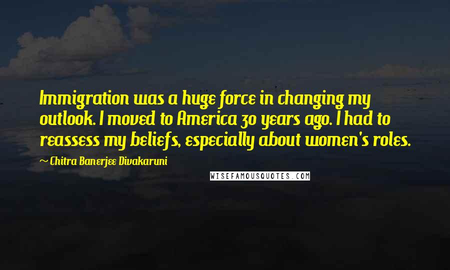 Chitra Banerjee Divakaruni Quotes: Immigration was a huge force in changing my outlook. I moved to America 30 years ago. I had to reassess my beliefs, especially about women's roles.