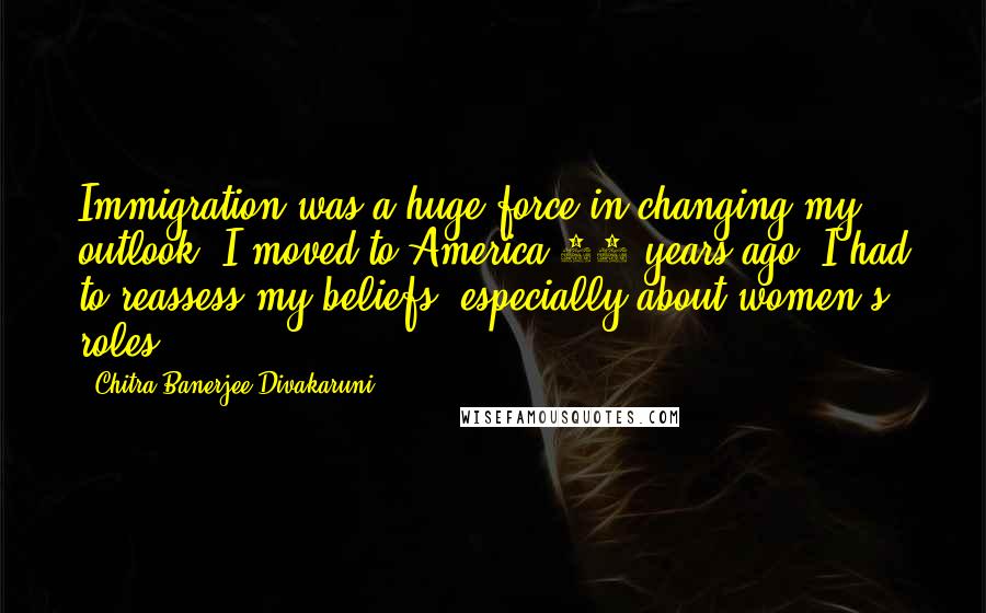 Chitra Banerjee Divakaruni Quotes: Immigration was a huge force in changing my outlook. I moved to America 30 years ago. I had to reassess my beliefs, especially about women's roles.