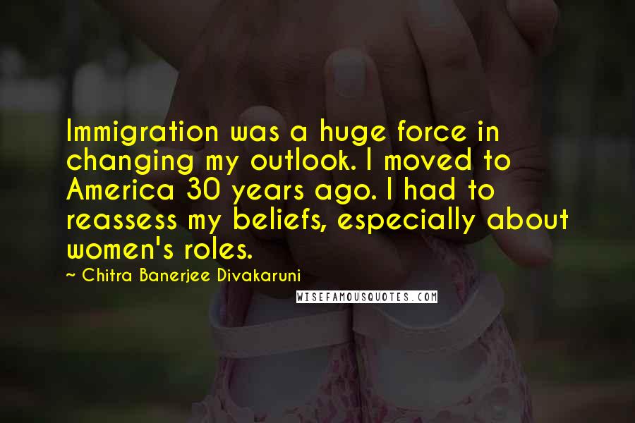 Chitra Banerjee Divakaruni Quotes: Immigration was a huge force in changing my outlook. I moved to America 30 years ago. I had to reassess my beliefs, especially about women's roles.