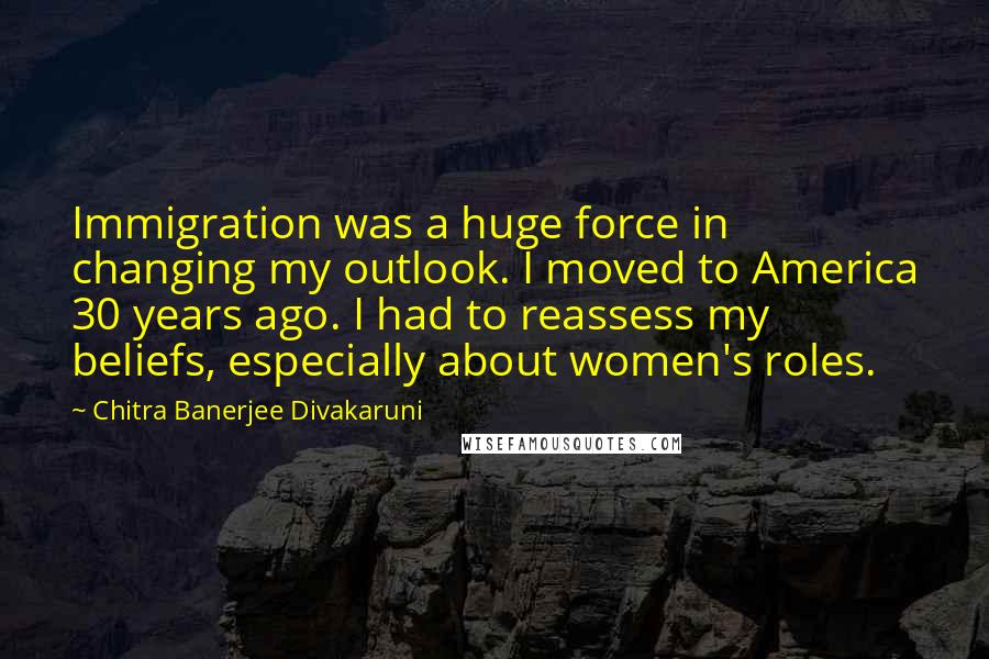 Chitra Banerjee Divakaruni Quotes: Immigration was a huge force in changing my outlook. I moved to America 30 years ago. I had to reassess my beliefs, especially about women's roles.