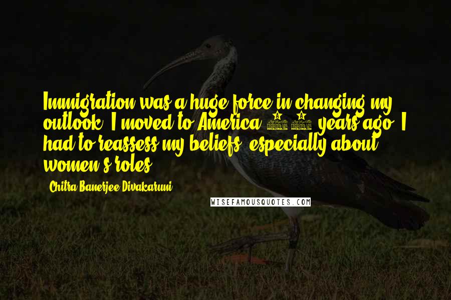 Chitra Banerjee Divakaruni Quotes: Immigration was a huge force in changing my outlook. I moved to America 30 years ago. I had to reassess my beliefs, especially about women's roles.