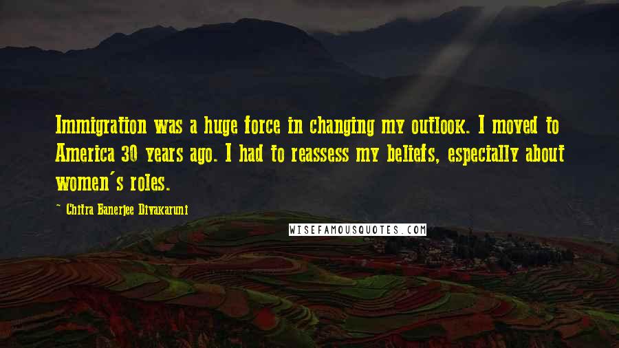 Chitra Banerjee Divakaruni Quotes: Immigration was a huge force in changing my outlook. I moved to America 30 years ago. I had to reassess my beliefs, especially about women's roles.