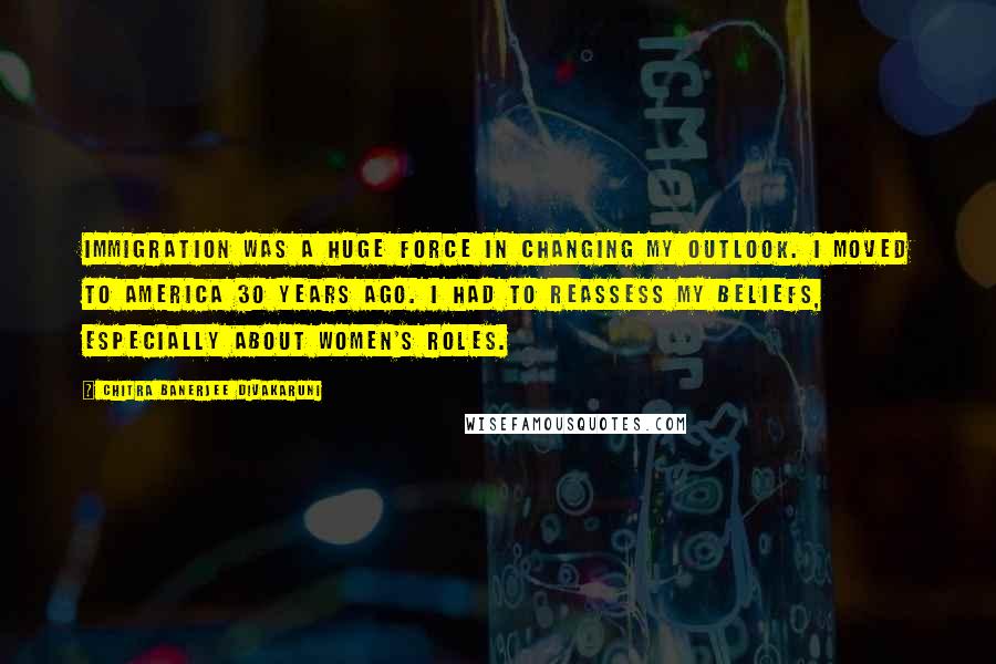 Chitra Banerjee Divakaruni Quotes: Immigration was a huge force in changing my outlook. I moved to America 30 years ago. I had to reassess my beliefs, especially about women's roles.