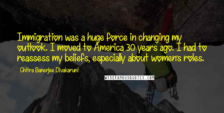 Chitra Banerjee Divakaruni Quotes: Immigration was a huge force in changing my outlook. I moved to America 30 years ago. I had to reassess my beliefs, especially about women's roles.