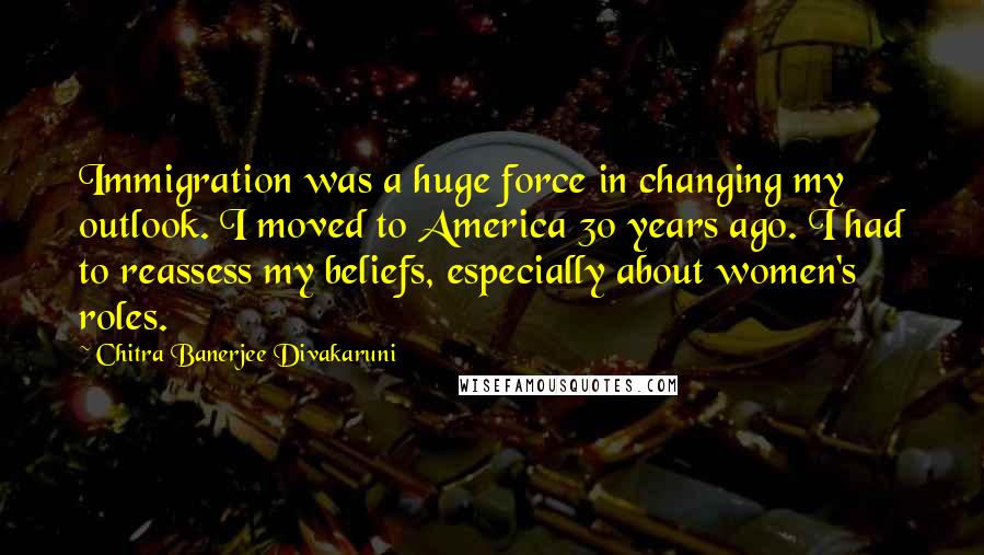 Chitra Banerjee Divakaruni Quotes: Immigration was a huge force in changing my outlook. I moved to America 30 years ago. I had to reassess my beliefs, especially about women's roles.