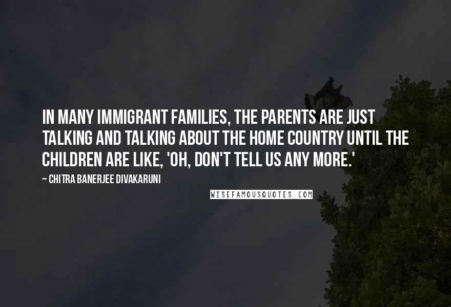 Chitra Banerjee Divakaruni Quotes: In many immigrant families, the parents are just talking and talking about the home country until the children are like, 'Oh, don't tell us any more.'