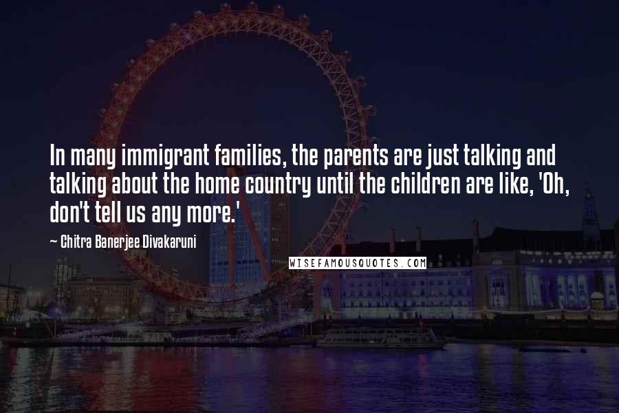 Chitra Banerjee Divakaruni Quotes: In many immigrant families, the parents are just talking and talking about the home country until the children are like, 'Oh, don't tell us any more.'