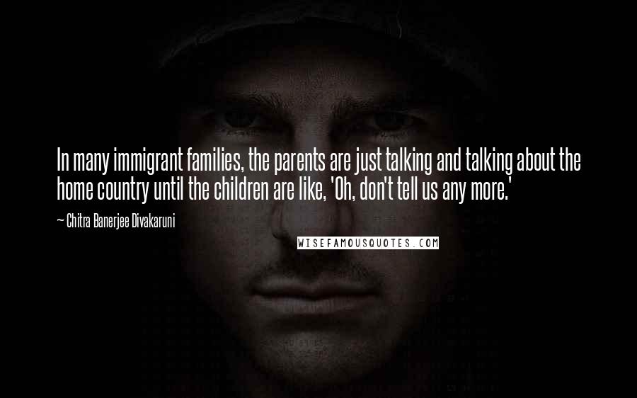 Chitra Banerjee Divakaruni Quotes: In many immigrant families, the parents are just talking and talking about the home country until the children are like, 'Oh, don't tell us any more.'